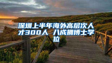 深圳上半年海外高层次人才300人 八成拥博士学位