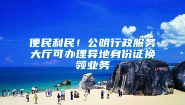 便民利民！公明行政服务大厅可办理异地身份证换领业务
