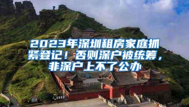 2023年深圳租房家庭抓紧登记！否则深户被统筹，非深户上不了公办
