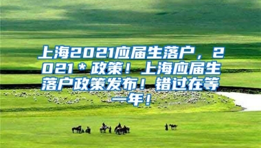 上海2021应届生落户，2021＊政策！上海应届生落户政策发布！错过在等一年！