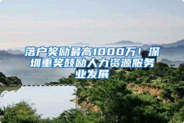落户奖励最高1000万！深圳重奖鼓励人力资源服务业发展