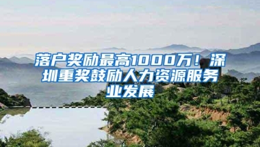 落户奖励最高1000万！深圳重奖鼓励人力资源服务业发展