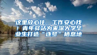 这里放心住，工作安心找！青年驿站为来深大学毕业生打造“逐梦”栖息地