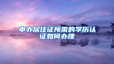 申办居住证所需的学历认证如何办理