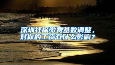 深圳社保缴费基数调整，对你的工资有什么影响？