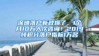 深圳落户新政爆了，1个月10万人次咨询！2019纯积分落户指标1万名