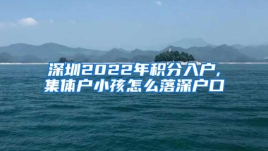 深圳2022年积分入户,集体户小孩怎么落深户口