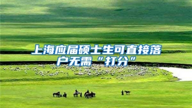 上海应届硕士生可直接落户无需“打分”