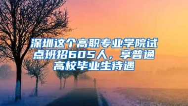 深圳这个高职专业学院试点班招605人，享普通高校毕业生待遇