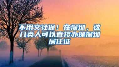 不用交社保！在深圳，这几类人可以直接办理深圳居住证