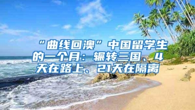 “曲线回澳”中国留学生的一个月：辗转三国、4天在路上、21天在隔离