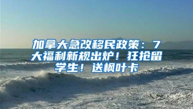 加拿大急改移民政策：7大福利新规出炉！狂抢留学生！送枫叶卡