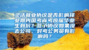 灵活就业协议是否影响择业期内国考省考应届毕业生身份？签了协议如果没去公司，对考公务员有影响吗？