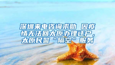 深圳来电咨询求助 因疫情无法回太原办理迁户，太原民警“隔空”服务