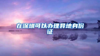 在深圳可以办理异地身份证