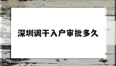 深圳调干入户审批多久(深圳户籍迁入审核要多久)