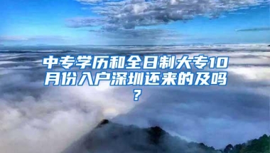 中专学历和全日制大专10月份入户深圳还来的及吗？
