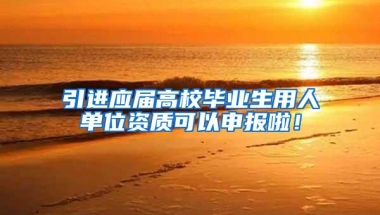 引进应届高校毕业生用人单位资质可以申报啦！