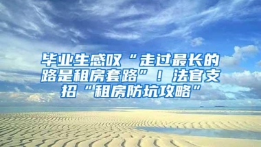 毕业生感叹“走过最长的路是租房套路”！法官支招“租房防坑攻略”