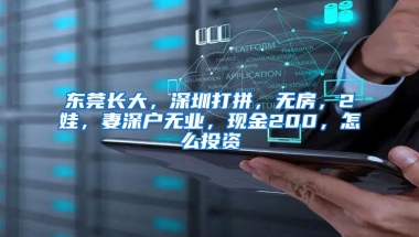 东莞长大，深圳打拼，无房，2娃，妻深户无业，现金200，怎么投资