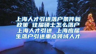 上海人才引进落户条件新政策 往届硕士怎么落户上海人才引进 上海应届生落户引进重点领域人才