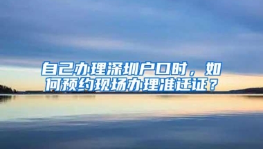 自己办理深圳户口时，如何预约现场办理准迁证？