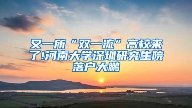 又一所“双一流”高校来了!河南大学深圳研究生院落户大鹏