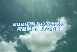 2021职称入户深圳常见问题解答，入户必看