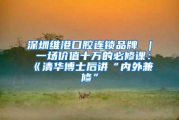 深圳维港口腔连锁品牌 ｜ 一场价值十万的必修课：《清华博士后讲“内外兼修”