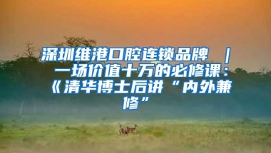 深圳维港口腔连锁品牌 ｜ 一场价值十万的必修课：《清华博士后讲“内外兼修”