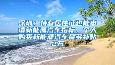 深圳：持有居住证也能申请新能源汽车指标，个人购买新能源汽车最多补贴2万