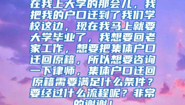 在我上大学的那会儿，我把我的户口迁到了我们学校这边，现在我马上就要大学毕业了，我想要回老家工作，想要把集体户口迁回原籍，所以想要咨询一下律师，集体户口迁回原籍需要满足什么条件？要经过什么流程呢？非常的谢谢！