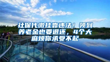 社保代缴挂靠违法！领到养老金也要退还，4个大麻烦你承受不起