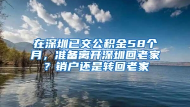 在深圳已交公积金58个月，准备离开深圳回老家？销户还是转回老家