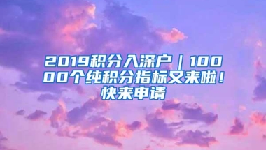 2019积分入深户｜10000个纯积分指标又来啦！快来申请