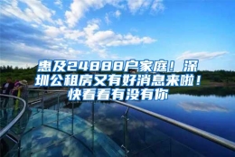 惠及24888户家庭！深圳公租房又有好消息来啦！快看看有没有你