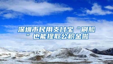 深圳市民用支付宝“刷脸”也能提取公积金啦