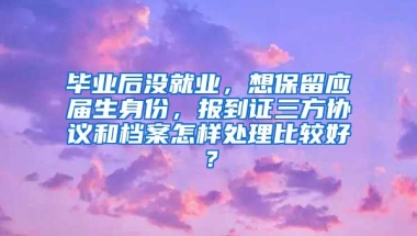 毕业后没就业，想保留应届生身份，报到证三方协议和档案怎样处理比较好？