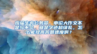 应届生考公务员，申论大作文不是写不完，就是字迹超级乱，怎么能提高答题速度啊？