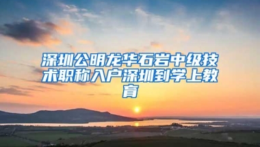 深圳公明龙华石岩中级技术职称入户深圳到学上教育