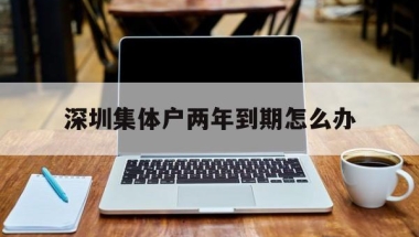 深圳集体户两年到期怎么办(深圳集体户有效期两年过了怎么办)