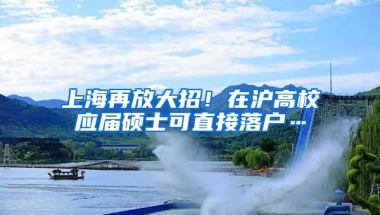 上海再放大招！在沪高校应届硕士可直接落户…