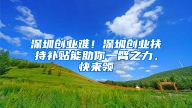 深圳创业难！深圳创业扶持补贴能助你一臂之力，快来领