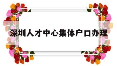 深圳人才中心集体户口办理(深圳人才交流中心集体户口首页)