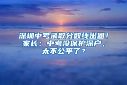 深圳中考录取分数线出圈！家长：中考没保护深户，太不公平了？