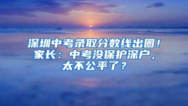 深圳中考录取分数线出圈！家长：中考没保护深户，太不公平了？