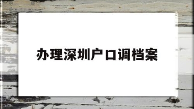 办理深圳户口调档案(档案在深圳了怎么调干入户)