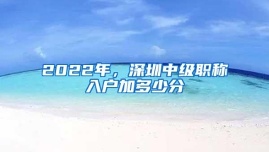 2022年，深圳中级职称入户加多少分