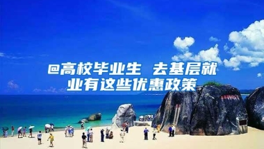 @高校毕业生 去基层就业有这些优惠政策
