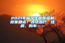 2021年留学生回国福利政策盘点！涉及落户、住房、购车……